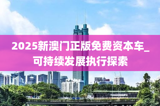 2025新澳門正版免費資本車_可持續(xù)發(fā)展執(zhí)行探索