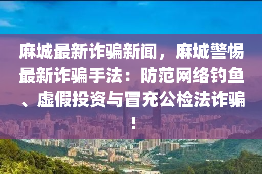 麻城最新詐騙新聞，麻城警惕最新詐騙手法：防范網(wǎng)絡(luò)釣魚、虛假投資與冒充公檢法詐騙！