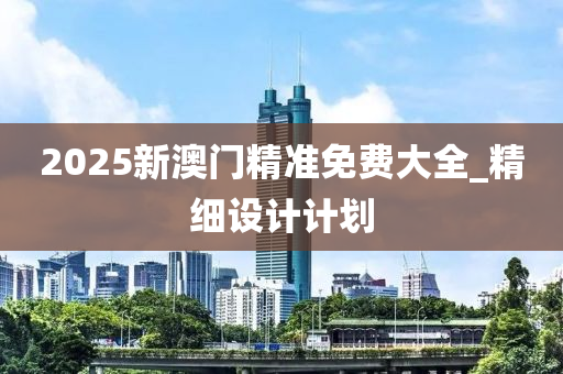 2025新澳門精準(zhǔn)免費(fèi)大全_精細(xì)設(shè)計(jì)計(jì)劃