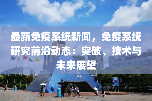 最新免疫系統(tǒng)新聞，免疫系統(tǒng)研究前沿動態(tài)：突破、技術(shù)與未來展望