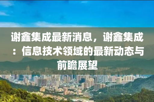 謝鑫集成最新消息，謝鑫集成：信息技術(shù)領(lǐng)域的最新動(dòng)態(tài)與前瞻展望