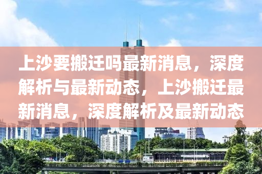 上沙要搬遷嗎最新消息，深度解析與最新動(dòng)態(tài)，上沙搬遷最新消息，深度解析及最新動(dòng)態(tài)