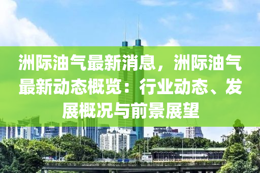 洲際油氣最新消息，洲際油氣最新動態(tài)概覽：行業(yè)動態(tài)、發(fā)展概況與前景展望