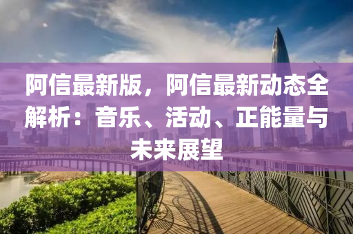 阿信最新版，阿信最新動態(tài)全解析：音樂、活動、正能量與未來展望