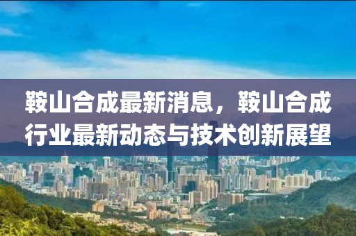 鞍山合成最新消息，鞍山合成行業(yè)最新動態(tài)與技術創(chuàng)新展望