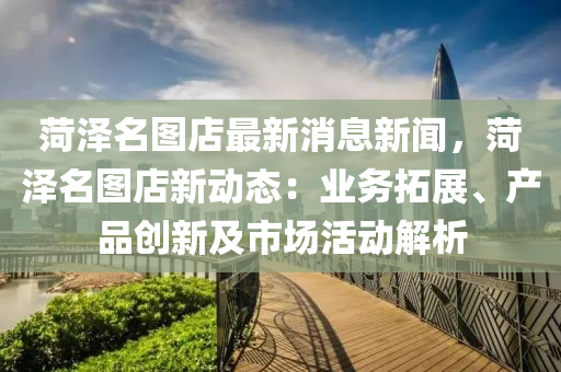 菏澤名圖店最新消息新聞，菏澤名圖店新動態(tài)：業(yè)務(wù)拓展、產(chǎn)品創(chuàng)新及市場活動解析