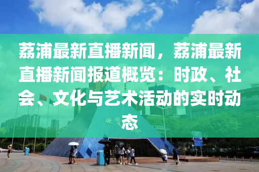 荔浦最新直播新聞，荔浦最新直播新聞報(bào)道概覽：時(shí)政、社會(huì)、文化與藝術(shù)活動(dòng)的實(shí)時(shí)動(dòng)態(tài)