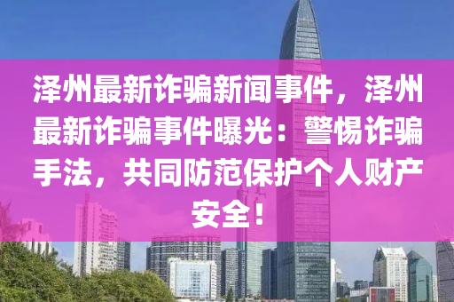 澤州最新詐騙新聞事件，澤州最新詐騙事件曝光：警惕詐騙手法，共同防范保護(hù)個(gè)人財(cái)產(chǎn)安全！