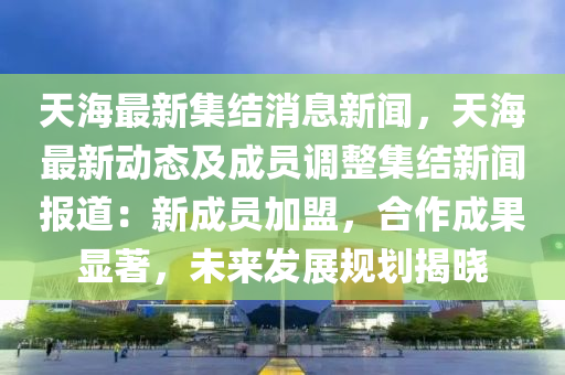 天海最新集結(jié)消息新聞，天海最新動態(tài)及成員調(diào)整集結(jié)新聞報道：新成員加盟，合作成果顯著，未來發(fā)展規(guī)劃揭曉