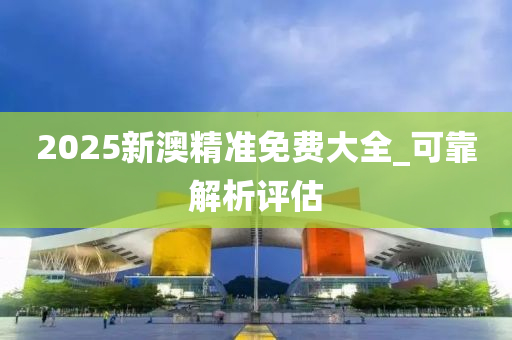 2025新澳精準免費大全_可靠解析評估