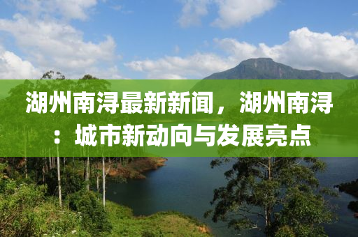 湖州南潯最新新聞，湖州南?。撼鞘行聞酉蚺c發(fā)展亮點