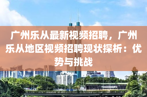 廣州樂從最新視頻招聘，廣州樂從地區(qū)視頻招聘現(xiàn)狀探析：優(yōu)勢與挑戰(zhàn)