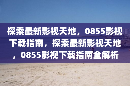 探索最新影視天地，0855影視下載指南，探索最新影視天地，0855影視下載指南全解析