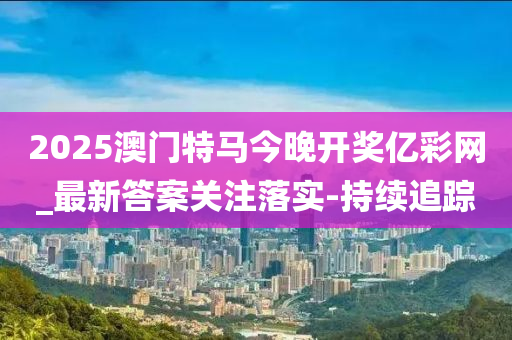 2025澳門特馬今晚開獎億彩網(wǎng)_最新答案關(guān)注落實-持續(xù)追蹤