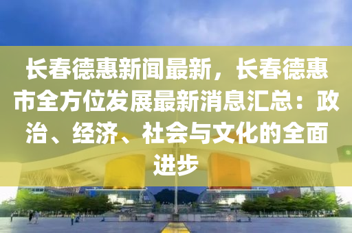 長春德惠新聞最新，長春德惠市全方位發(fā)展最新消息匯總：政治、經(jīng)濟(jì)、社會與文化的全面進(jìn)步