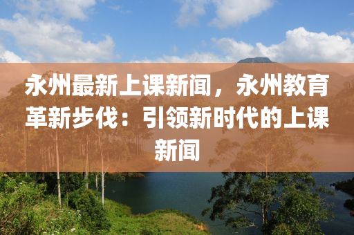 永州最新上課新聞，永州教育革新步伐：引領(lǐng)新時(shí)代的上課新聞