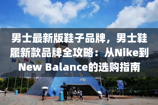 男士最新版鞋子品牌，男士鞋履新款品牌全攻略：從Nike到New Balance的選購指南