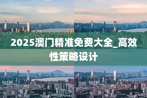 2025澳門精準免費大全_高效性策略設計