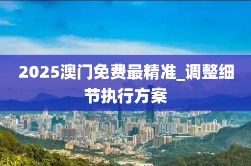 2025澳門免費最精準_調(diào)整細節(jié)執(zhí)行方案