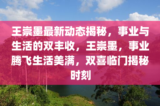 王崇墨最新動態(tài)揭秘，事業(yè)與生活的雙豐收，王崇墨，事業(yè)騰飛生活美滿，雙喜臨門揭秘時刻