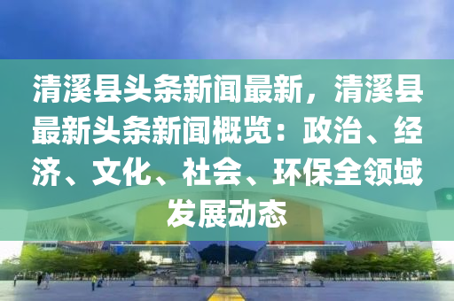 清溪縣頭條新聞最新，清溪縣最新頭條新聞概覽：政治、經(jīng)濟、文化、社會、環(huán)保全領(lǐng)域發(fā)展動態(tài)