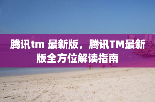 騰訊tm 最新版，騰訊TM最新版全方位解讀指南