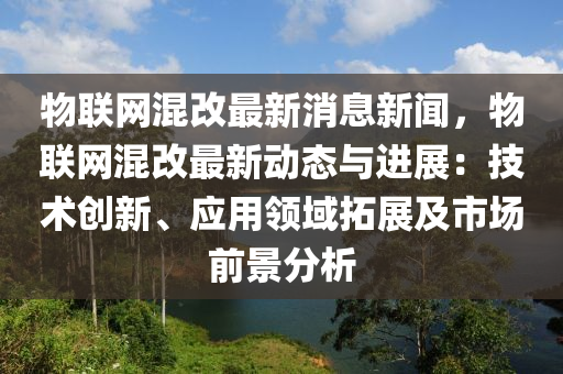 物聯(lián)網(wǎng)混改最新消息新聞，物聯(lián)網(wǎng)混改最新動(dòng)態(tài)與進(jìn)展：技術(shù)創(chuàng)新、應(yīng)用領(lǐng)域拓展及市場(chǎng)前景分析