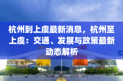 杭州到上虞最新消息，杭州至上虞：交通、發(fā)展與政策最新動(dòng)態(tài)解析