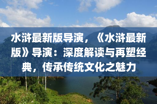 水滸最新版導演，《水滸最新版》導演：深度解讀與再塑經(jīng)典，傳承傳統(tǒng)文化之魅力