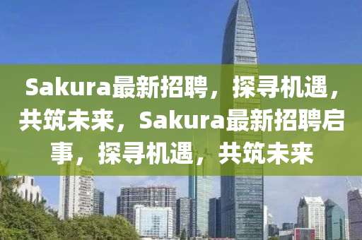 Sakura最新招聘，探尋機遇，共筑未來，Sakura最新招聘啟事，探尋機遇，共筑未來