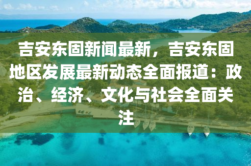 吉安東固新聞最新，吉安東固地區(qū)發(fā)展最新動態(tài)全面報道：政治、經(jīng)濟、文化與社會全面關(guān)注