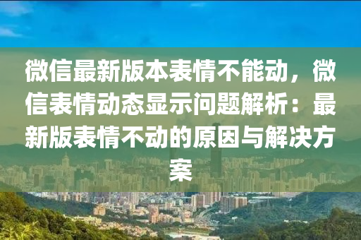 微信最新版本表情不能動，微信表情動態(tài)顯示問題解析：最新版表情不動的原因與解決方案