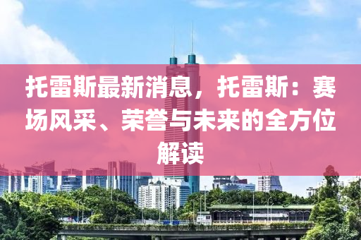 托雷斯最新消息，托雷斯：賽場風(fēng)采、榮譽與未來的全方位解讀