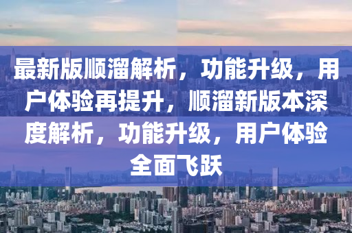 最新版順溜解析，功能升級，用戶體驗再提升，順溜新版本深度解析，功能升級，用戶體驗全面飛躍