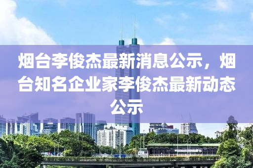 煙臺(tái)李俊杰最新消息公示，煙臺(tái)知名企業(yè)家李俊杰最新動(dòng)態(tài)公示