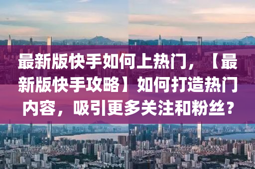 最新版快手如何上熱門，【最新版快手攻略】如何打造熱門內(nèi)容，吸引更多關(guān)注和粉絲？