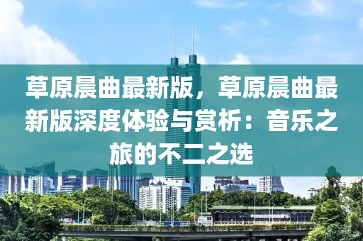 草原晨曲最新版，草原晨曲最新版深度體驗(yàn)與賞析：音樂之旅的不二之選