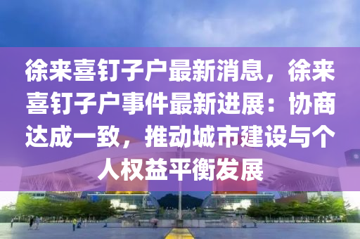 徐來喜釘子戶最新消息，徐來喜釘子戶事件最新進展：協(xié)商達成一致，推動城市建設與個人權益平衡發(fā)展