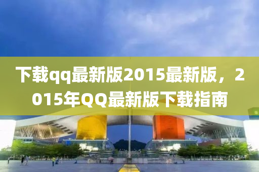 下載qq最新版2015最新版，2015年QQ最新版下載指南