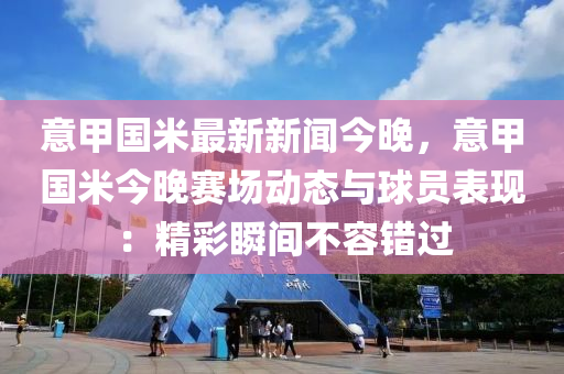 意甲國米最新新聞今晚，意甲國米今晚賽場動(dòng)態(tài)與球員表現(xiàn)：精彩瞬間不容錯(cuò)過