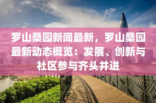 羅山桑園新聞最新，羅山桑園最新動(dòng)態(tài)概覽：發(fā)展、創(chuàng)新與社區(qū)參與齊頭并進(jìn)