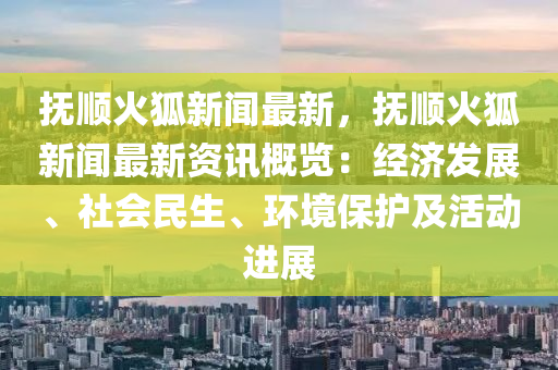 撫順火狐新聞最新，撫順火狐新聞最新資訊概覽：經(jīng)濟(jì)發(fā)展、社會(huì)民生、環(huán)境保護(hù)及活動(dòng)進(jìn)展