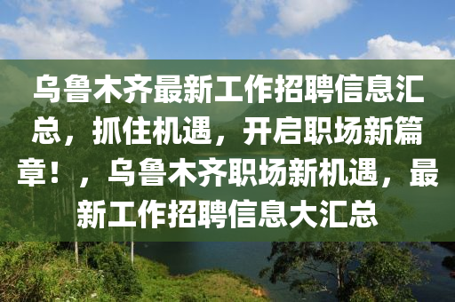 烏魯木齊最新工作招聘信息匯總，抓住機(jī)遇，開(kāi)啟職場(chǎng)新篇章！，烏魯木齊職場(chǎng)新機(jī)遇，最新工作招聘信息大匯總