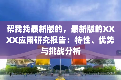 幫我找最新版的，最新版的XXXX應(yīng)用研究報(bào)告：特性、優(yōu)勢(shì)與挑戰(zhàn)分析