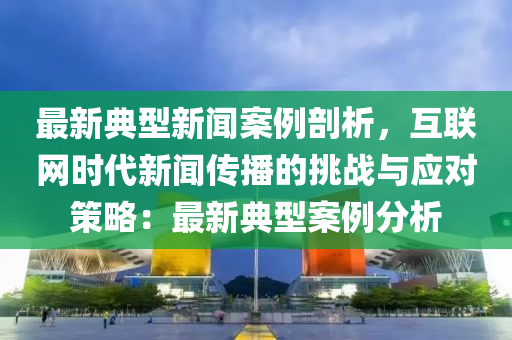 最新典型新聞案例剖析，互聯(lián)網(wǎng)時代新聞傳播的挑戰(zhàn)與應(yīng)對策略：最新典型案例分析