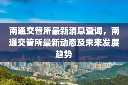 南通交管所最新消息查詢，南通交管所最新動態(tài)及未來發(fā)展趨勢