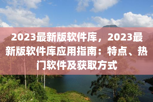 2023最新版軟件庫，2023最新版軟件庫應(yīng)用指南：特點、熱門軟件及獲取方式