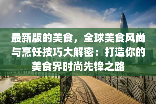 最新版的美食，全球美食風(fēng)尚與烹飪技巧大解密：打造你的美食界時(shí)尚先鋒之路