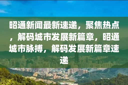 昭通新聞最新速遞，聚焦熱點，解碼城市發(fā)展新篇章，昭通城市脈搏，解碼發(fā)展新篇章速遞