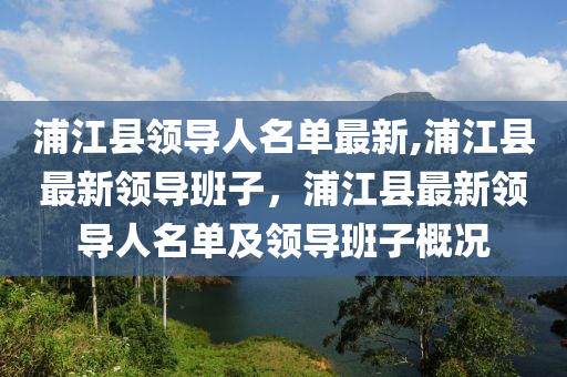 浦江縣領(lǐng)導人名單最新,浦江縣最新領(lǐng)導班子，浦江縣最新領(lǐng)導人名單及領(lǐng)導班子概況